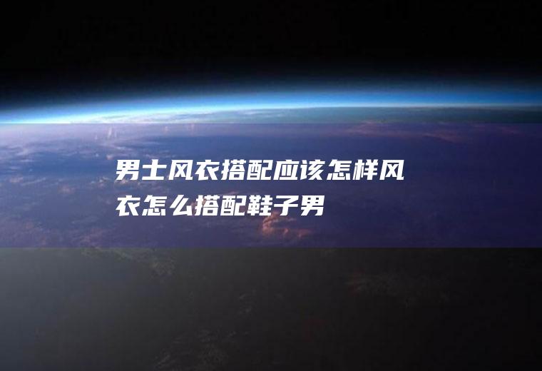 男士风衣搭配应该怎样(风衣怎么搭配鞋子男)