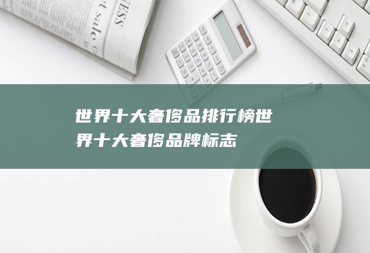 世界十大奢侈品排行榜(世界十大奢侈品牌标志)