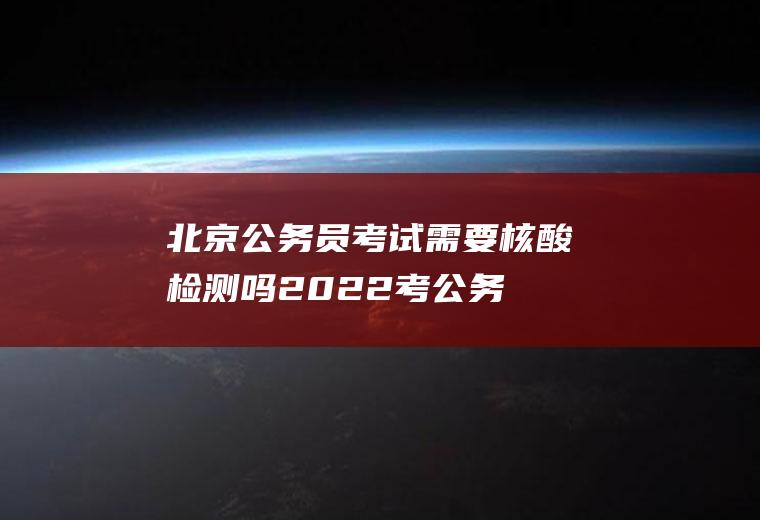 北京公务员考试需要核酸检测吗2022(考公务员需要做核酸检测吗)