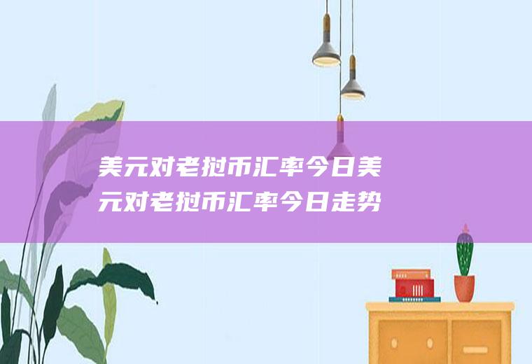 美元对老挝币汇率今日美元对老挝币汇率今日走势