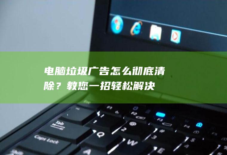 电脑垃圾广告怎么彻底清除？教您一招,轻松解决