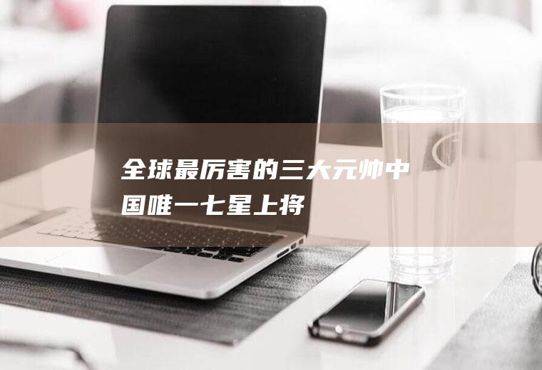 全球最厉害的三大元帅(中国唯一七星上将)