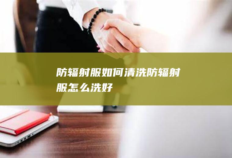 防辐射服如何清洗(防辐射服怎么洗好)