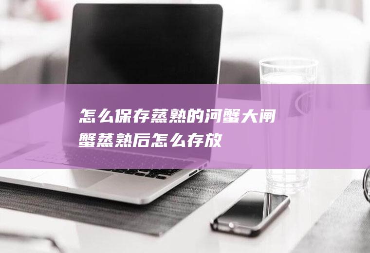 怎么保存蒸熟的河蟹(大闸蟹蒸熟后怎么存放)