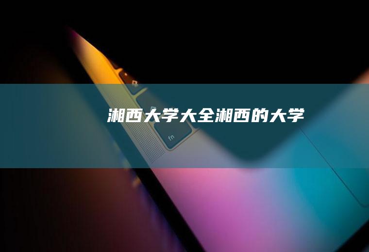 湘西大学大全(湘西的大学)