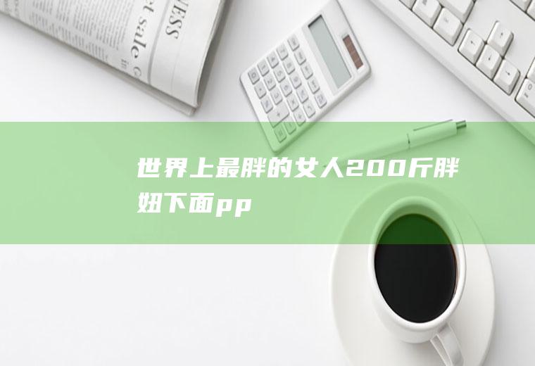 世界上最胖的女人(200斤胖妞下面pp)