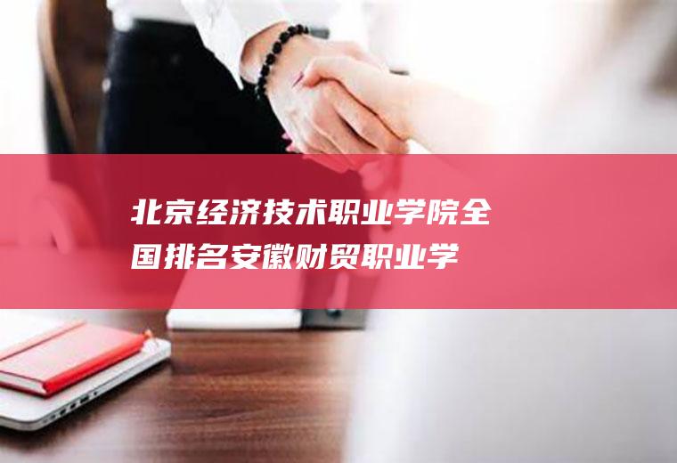 北京经济技术职业学院全国排名(安徽财贸职业学院官网)