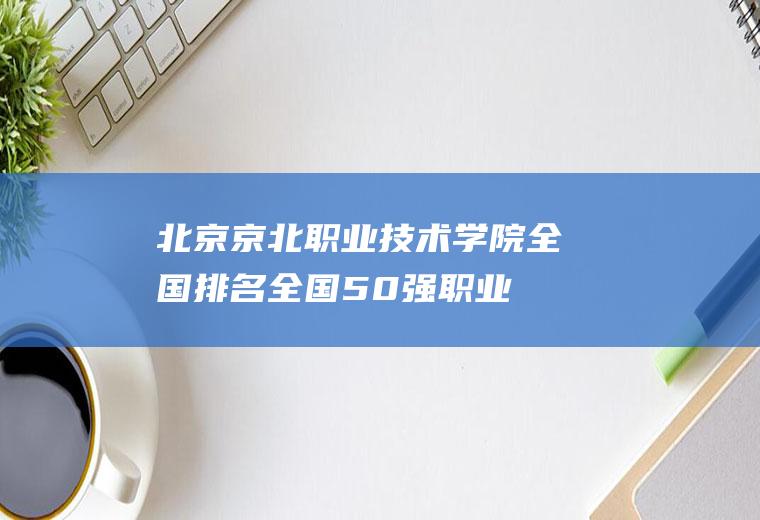 北京京北职业技术学院全国排名(全国50强职业技术学院)