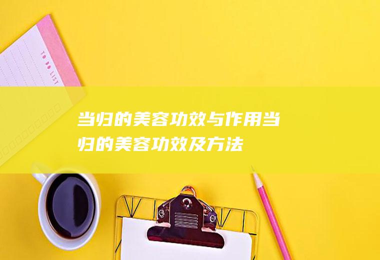 当归的美容功效与作用(当归的美容功效及方法)