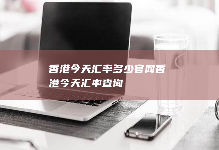 香港今天汇率多少官网香港今天汇率查询