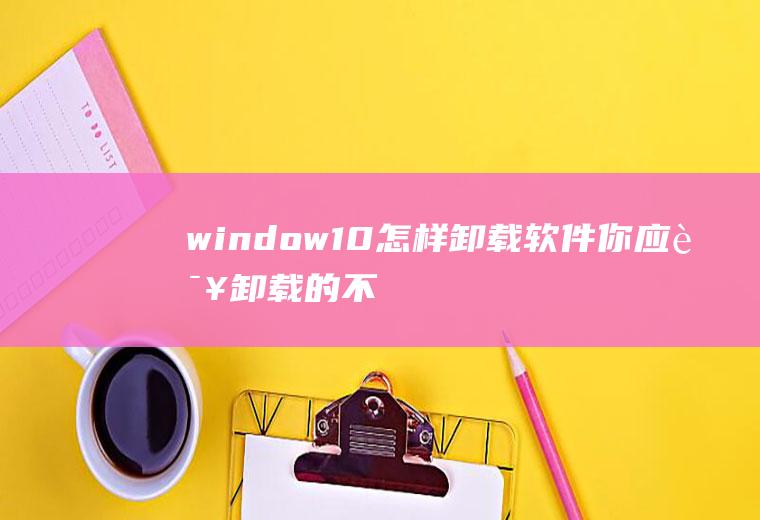 window10怎样卸载软件(你应该卸载的不必要的Windows程序和应用程序)