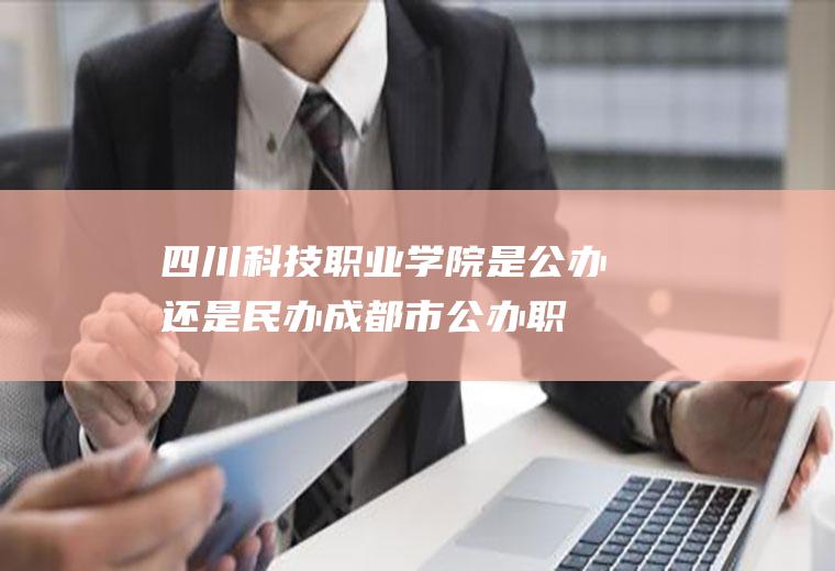 四川科技职业学院是公办还是民办(成都市公办职业学校排名榜)
