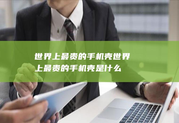 世界上最贵的手机壳(世界上最贵的手机壳是什么)