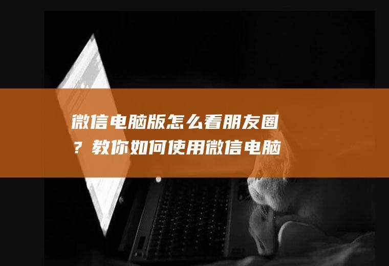 微信电脑版怎么看朋友圈？教你如何使用微信电脑版看朋友圈!