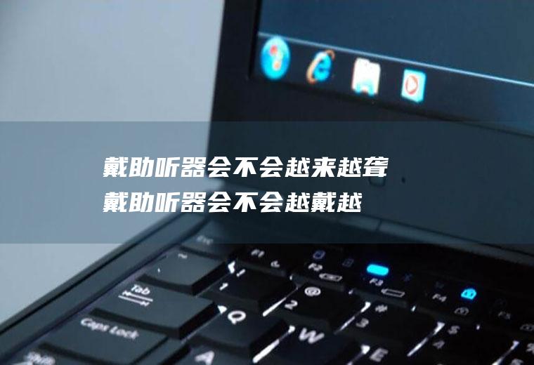 戴助听器会不会越来越聋(戴助听器会不会越戴越聋)