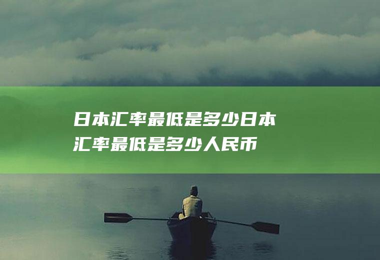日本汇率最低是多少日本汇率最低是多少人民币