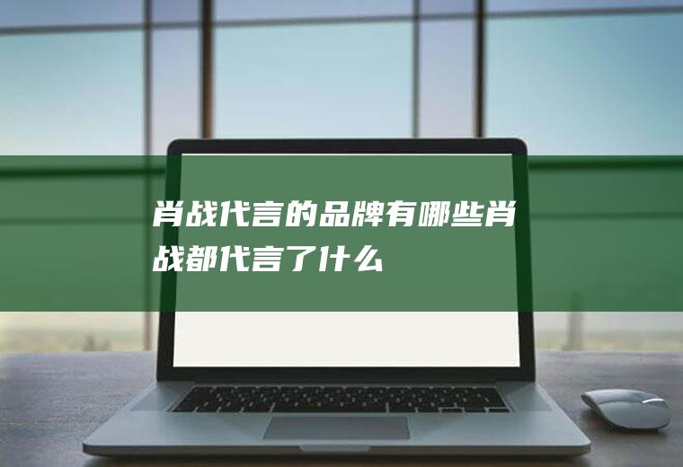 肖战代言的品牌有哪些(肖战都代言了什么)