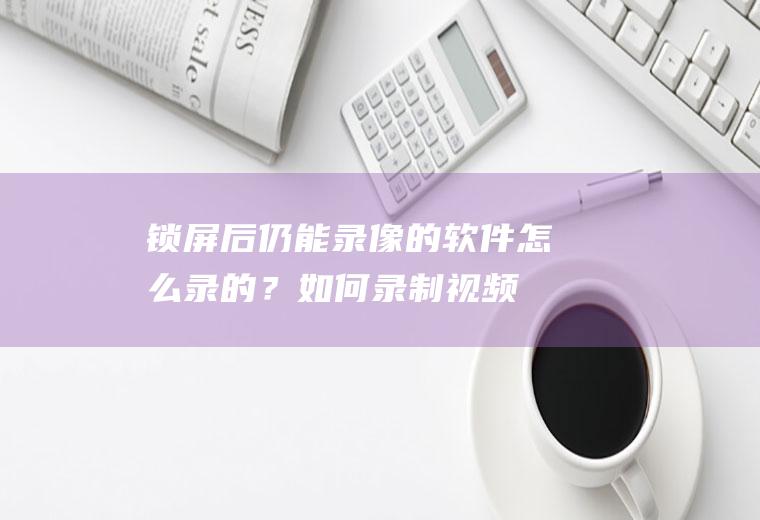 锁屏后仍能录像的软件,怎么录的？如何录制视频？