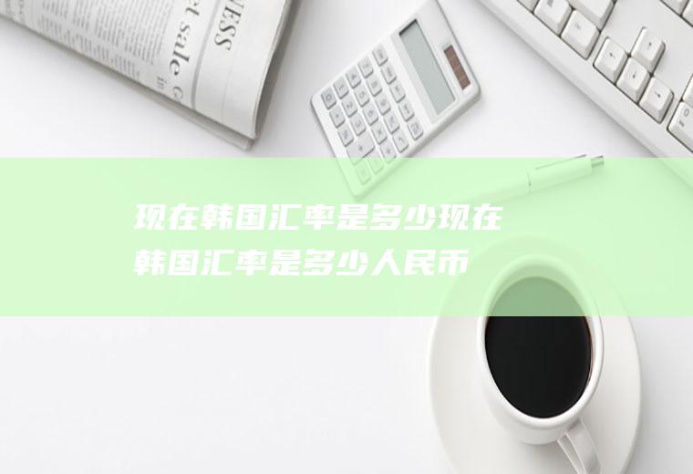 现在韩国汇率是多少现在韩国汇率是多少人民币