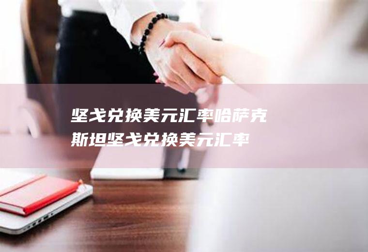 坚戈兑换美元汇率哈萨克斯坦坚戈兑换美元汇率