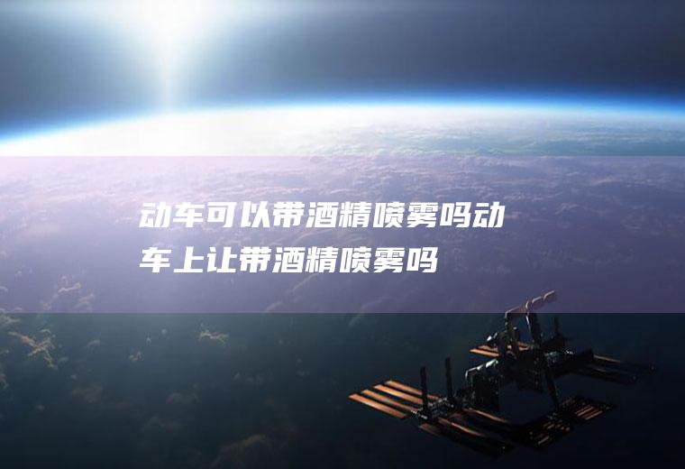动车可以带酒精喷雾吗,动车上让带酒精喷雾吗
