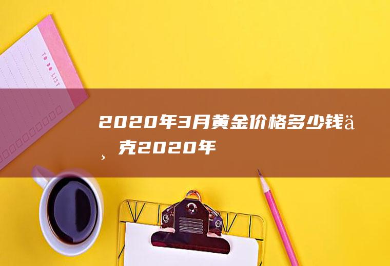 2020年3月黄金价格多少钱一克(2020年三月份黄金价格是多少)