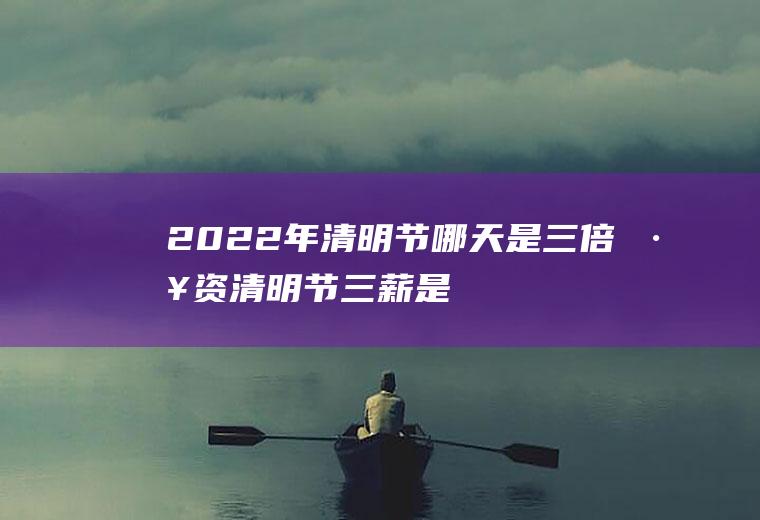 2022年清明节哪天是三倍工资(清明节三薪是哪一天)
