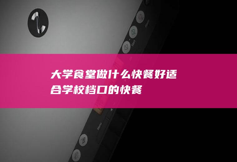大学食堂做什么快餐好(适合学校档口的快餐)