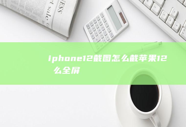 iphone12截图怎么截,苹果12怎么全屏截图？