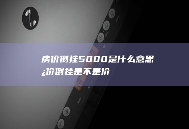 房价倒挂5000是什么意思(房价倒挂是不是价格更高了)