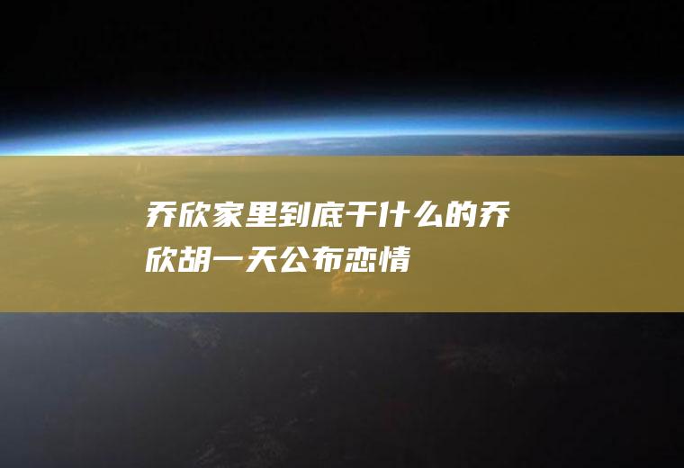 乔欣家里到底干什么的(乔欣胡一天公布恋情)
