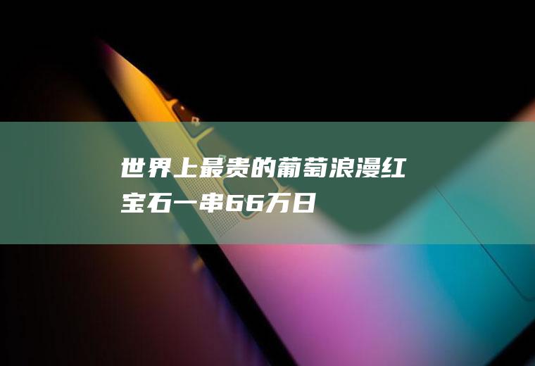 世界上最贵的葡萄：浪漫红宝石一串6.6万(日本天价葡萄)(世界上最贵的红宝石)