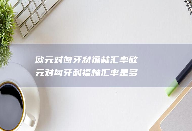 欧元对匈牙利福林汇率欧元对匈牙利福林汇率是多少