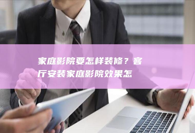 家庭影院要怎样装修？(客厅安装家庭影院效果怎么样)