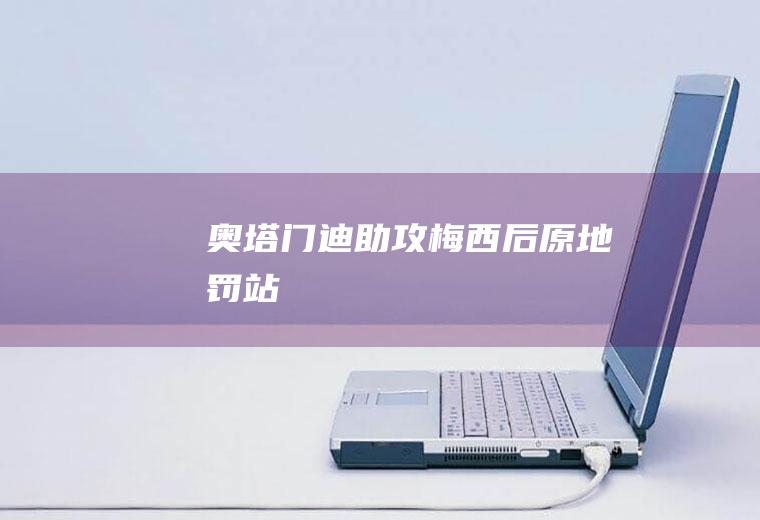 奥塔门迪助攻梅西后“原地罚站”