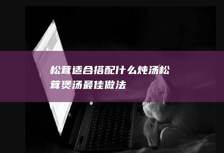 松茸适合搭配什么炖汤(松茸煲汤最佳做法)