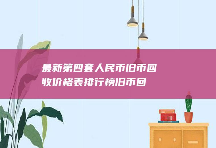最新第四套人民币旧币回收价格表排行榜(旧币回收价格表和图片)