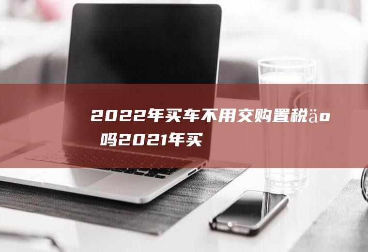 2022年买车不用交购置税了吗(2021年买车购置税有什么新政策吗)