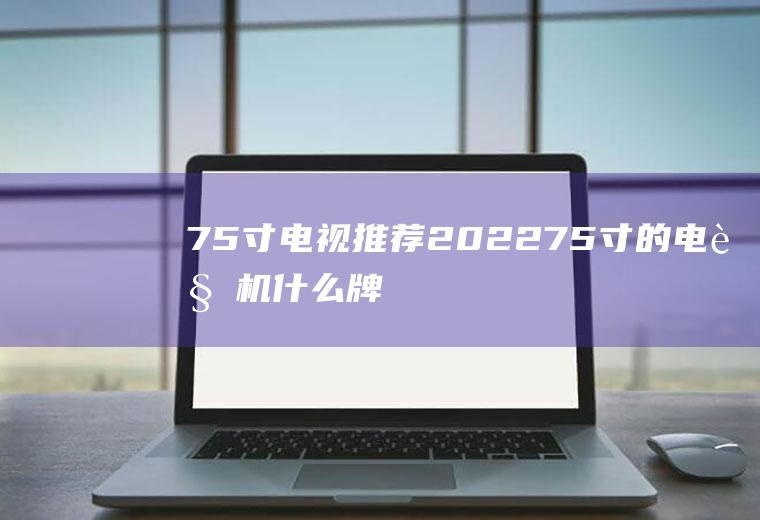 75寸电视推荐2022,75寸的电视机什么牌子好？