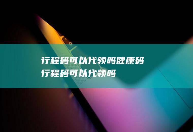 行程码可以代领吗(健康码行程码可以代领吗)