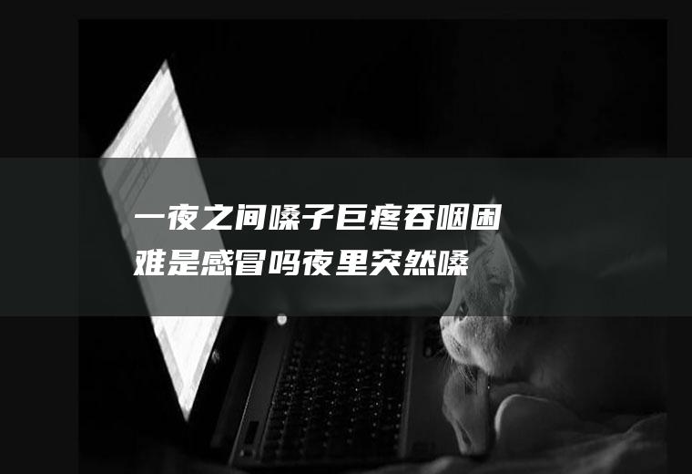 一夜之间嗓子巨疼吞咽困难是感冒吗(夜里突然嗓子疼,吞咽很疼)