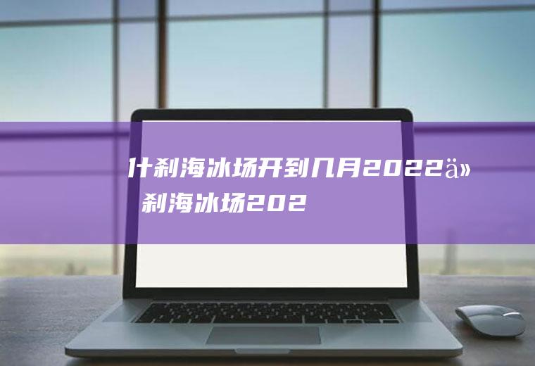 什刹海冰场开到几月2022(什刹海冰场2021开放时间)