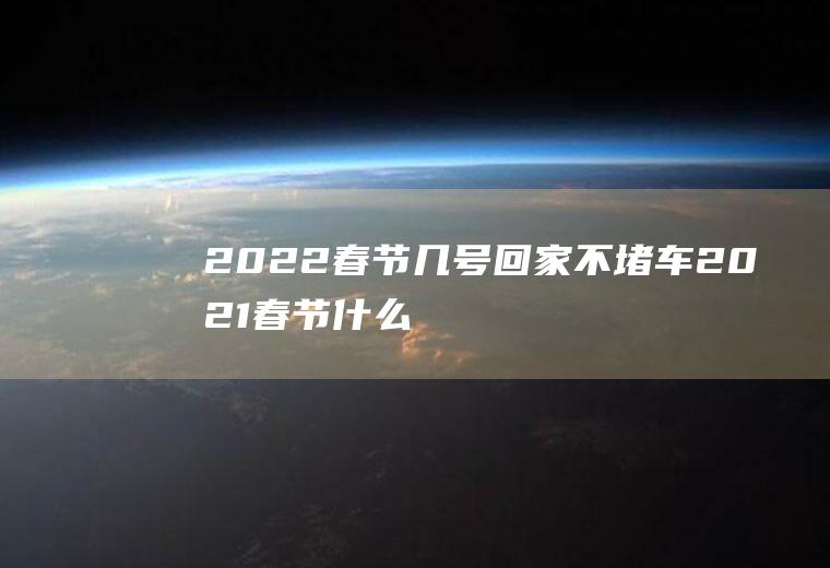 2022春节几号回家不堵车(2021春节什么时候最堵车)