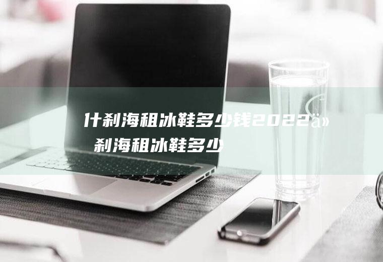 什刹海租冰鞋多少钱2022(什刹海租冰鞋多少钱)