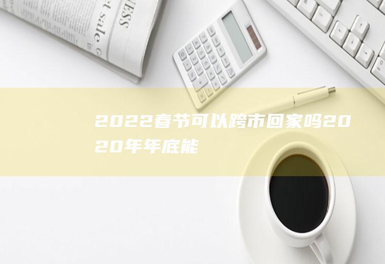 2022春节可以跨市回家吗(2020年年底能跨省回家吗)
