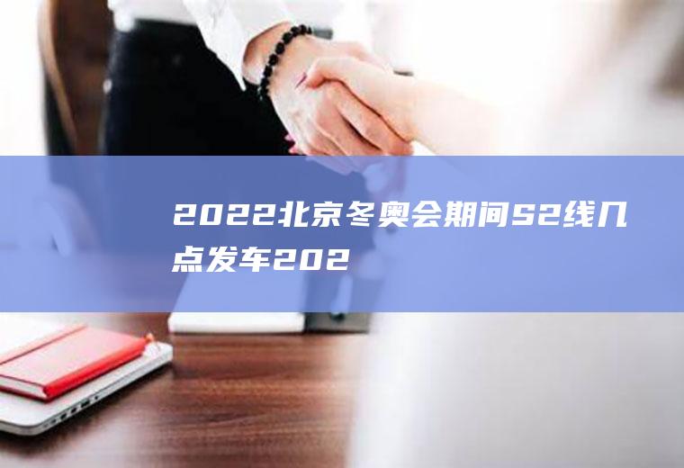 2022北京冬奥会期间S2线几点发车(2022北京冬奥会具体时间)