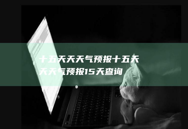十五天天天气预报十五天天天气预报15天查询