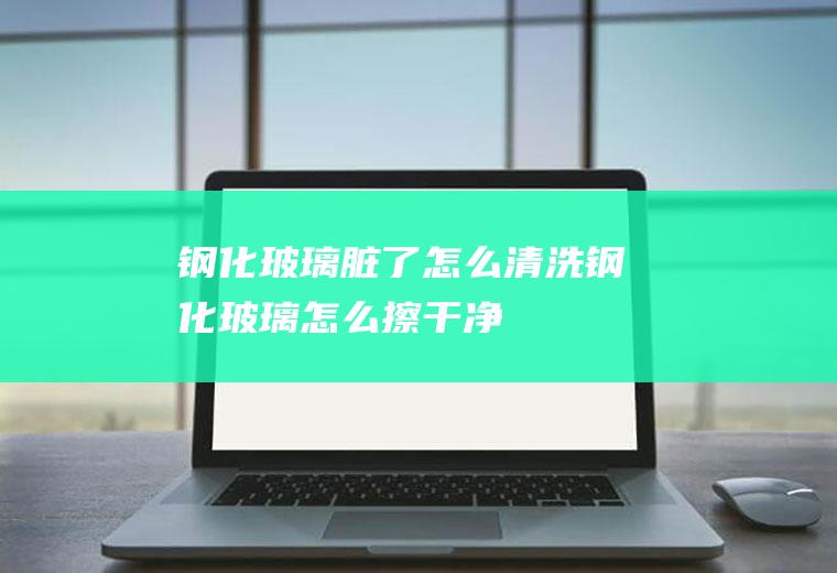 钢化玻璃脏了怎么清洗(钢化玻璃怎么擦干净)