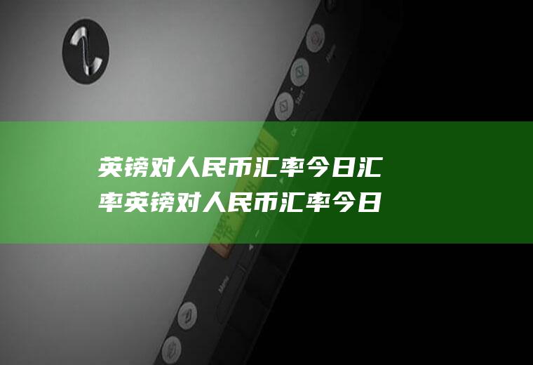 英镑对人民币汇率今日汇率英镑对人民币汇率今日汇率多少日元兑换