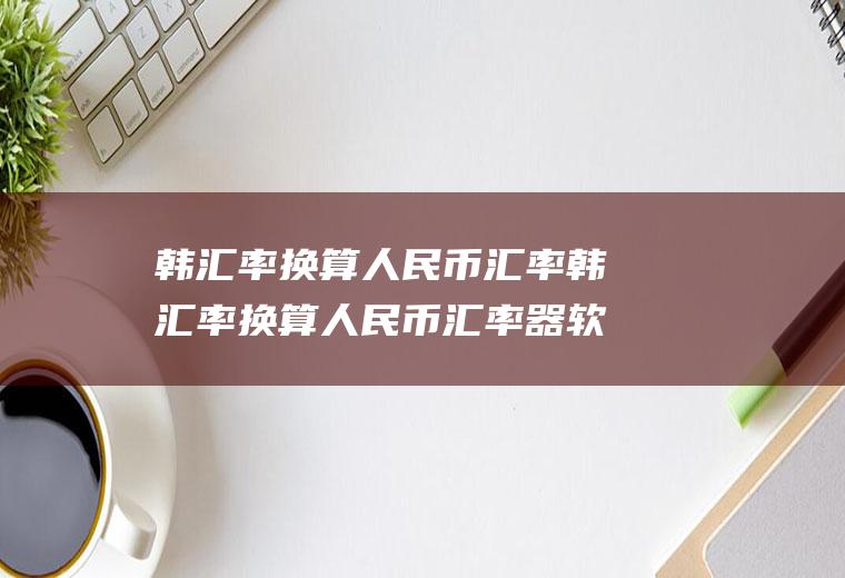 韩汇率换算人民币汇率韩汇率换算人民币汇率器软件